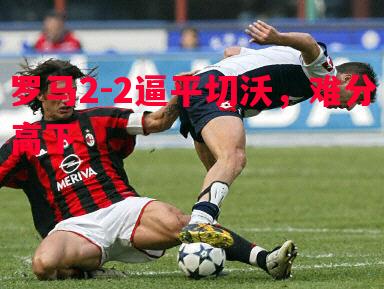 罗马2-2逼平切沃,难分高下 罗马2-2逼平切沃,难分高下