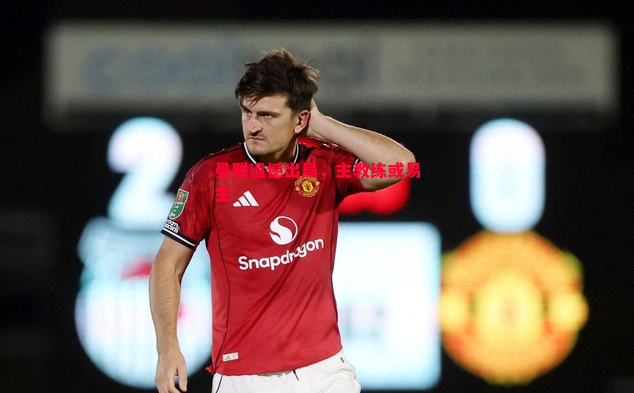 曼联遗憾出局,主教练或易主 曼联遗憾出局,主教练或易主