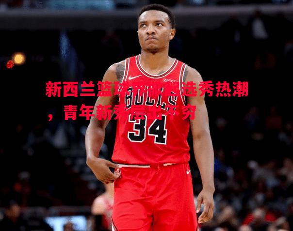新西兰篮球界掀起选秀热潮,青年新秀层出不穷 新西兰篮球界掀起选秀热潮,青年新秀层出不穷