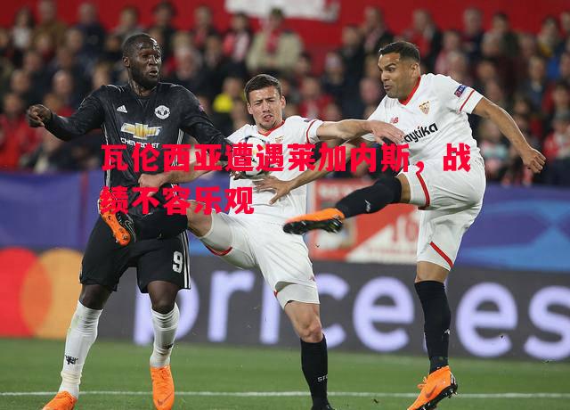 瓦伦西亚遭遇莱加内斯,战绩不容乐观 瓦伦西亚遭遇莱加内斯,战绩不容乐观