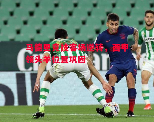 马德里竞技客场逆转,西甲领头羊位置巩固 马德里竞技客场逆转,西甲领头羊位置巩固