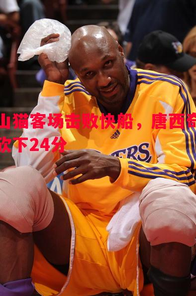 山猫客场击败快船,唐西奇砍下24分 山猫客场击败快船,唐西奇砍下24分