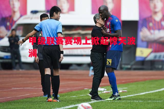 甲级联赛赛场上掀起惊天波澜 甲级联赛赛场上掀起惊天波澜