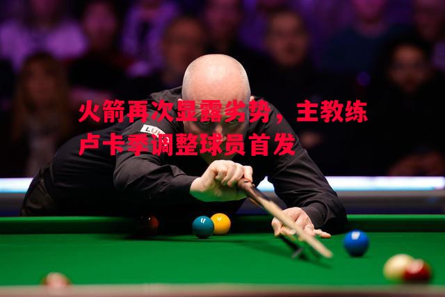 火箭再次显露劣势,主教练卢卡季调整球员首发 火箭再次显露劣势,主教练卢卡季调整球员首发