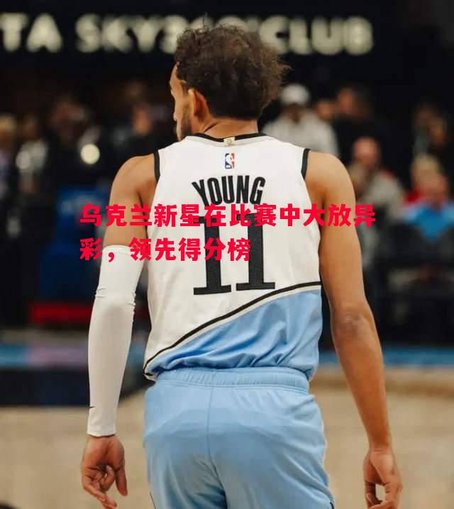乌克兰新星在比赛中大放异彩,领先得分榜 乌克兰新星在比赛中大放异彩,领先得分榜