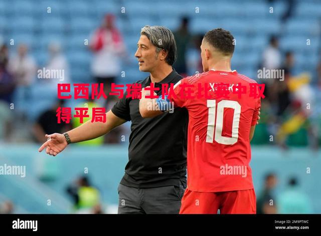 巴西队与瑞士队在比赛中取得平局 巴西队与瑞士队在比赛中取得平局