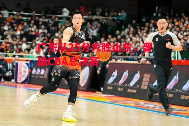 广东队25分大胜山东,晋级CBA总决赛 广东队25分大胜山东,晋级CBA总决赛